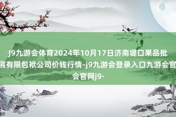 J9九游会体育2024年10月17日济南堤口果品批发发展有限包袱公司价钱行情-j9九游会登录入口九游会官网j9·