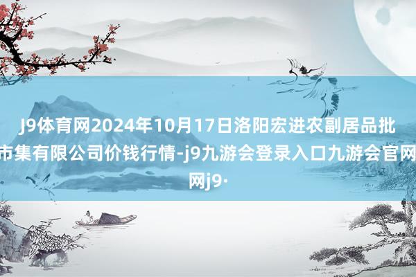 J9体育网2024年10月17日洛阳宏进农副居品批发市集有限公司价钱行情-j9九游会登录入口九游会官网j9·